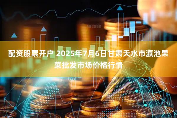 配资股票开户 2025年7月6日甘肃天水市瀛池果菜批发市场价格行情
