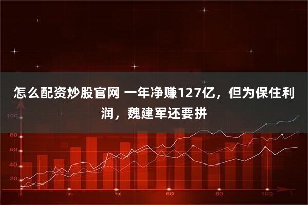 怎么配资炒股官网 一年净赚127亿，但为保住利润，魏建军还要拼