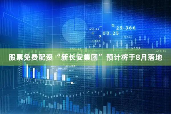 股票免费配资 “新长安集团” 预计将于8月落地