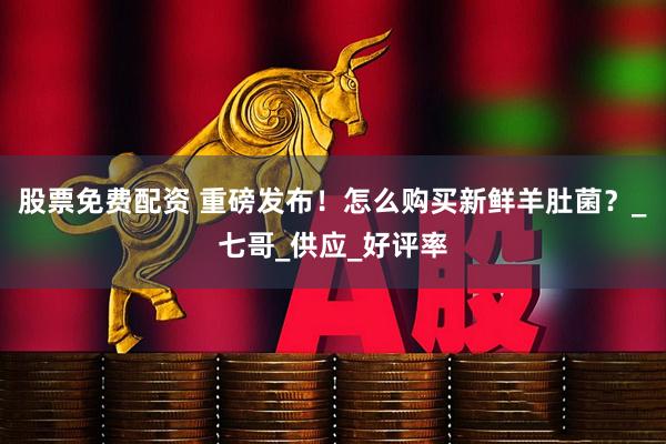 股票免费配资 重磅发布！怎么购买新鲜羊肚菌？_七哥_供应_好评率