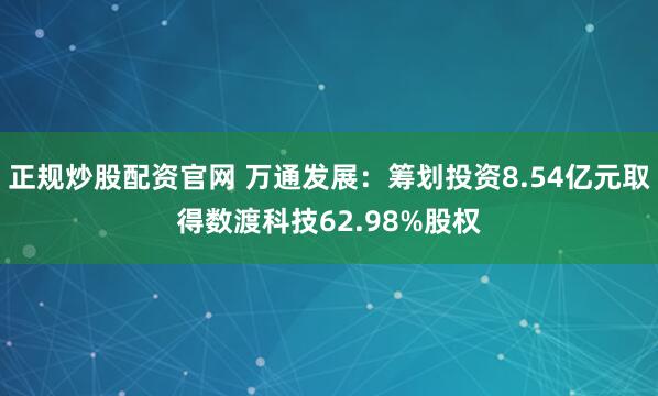 正规炒股配资官网 万通发展：筹划投资8.54亿元取得数渡科技62.98%股权