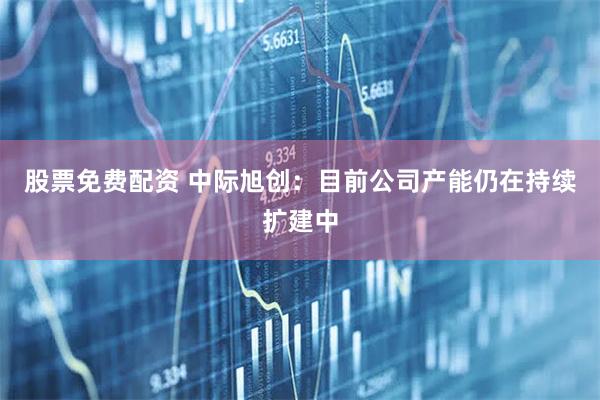 股票免费配资 中际旭创：目前公司产能仍在持续扩建中
