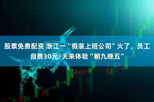 股票免费配资 浙江一“假装上班公司”火了，员工自费30元/天来体验“朝九晚五”