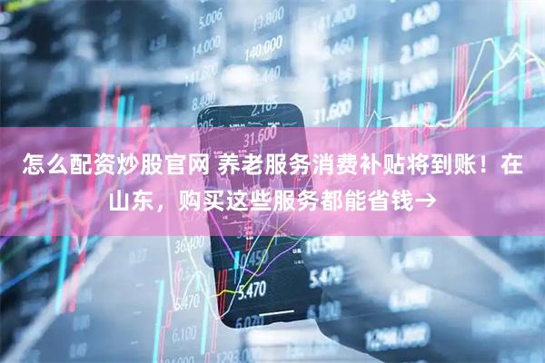 怎么配资炒股官网 养老服务消费补贴将到账！在山东，购买这些服务都能省钱→