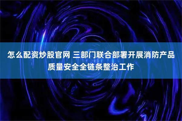 怎么配资炒股官网 三部门联合部署开展消防产品质量安全全链条整治工作