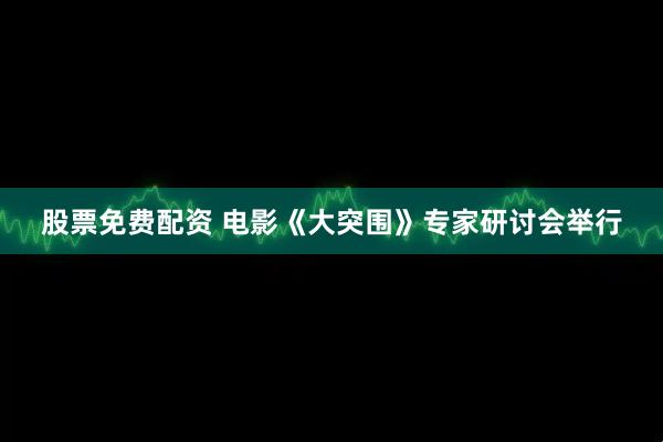 股票免费配资 电影《大突围》专家研讨会举行