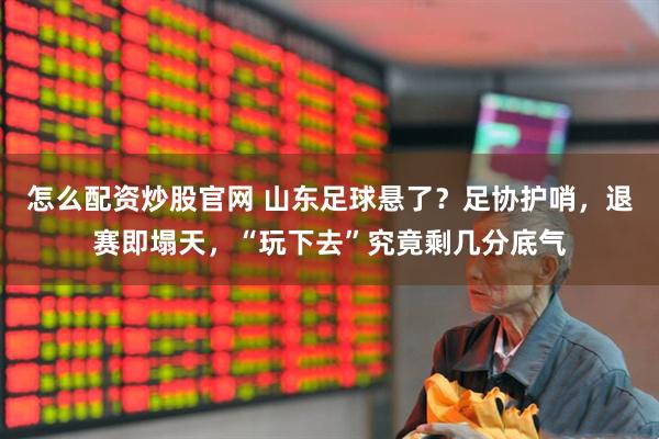 怎么配资炒股官网 山东足球悬了？足协护哨，退赛即塌天，“玩下去”究竟剩几分底气