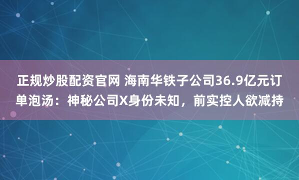 正规炒股配资官网 海南华铁子公司36.9亿元订单泡汤：神秘公司X身份未知，前实控人欲减持