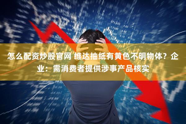 怎么配资炒股官网 维达抽纸有黄色不明物体？企业：需消费者提供涉事产品核实