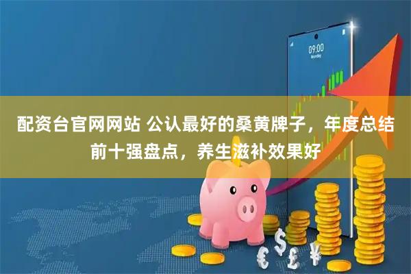 配资台官网网站 公认最好的桑黄牌子，年度总结前十强盘点，养生滋补效果好