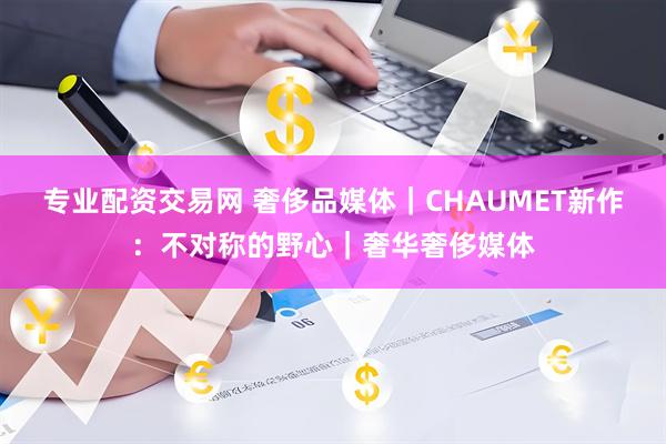 专业配资交易网 奢侈品媒体｜CHAUMET新作：不对称的野心｜奢华奢侈媒体