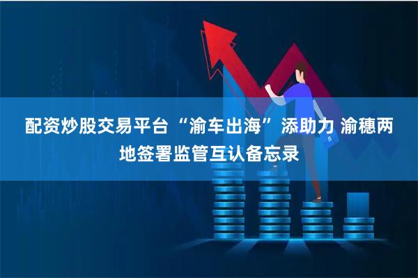配资炒股交易平台 “渝车出海” 添助力 渝穗两地签署监管互认备忘录