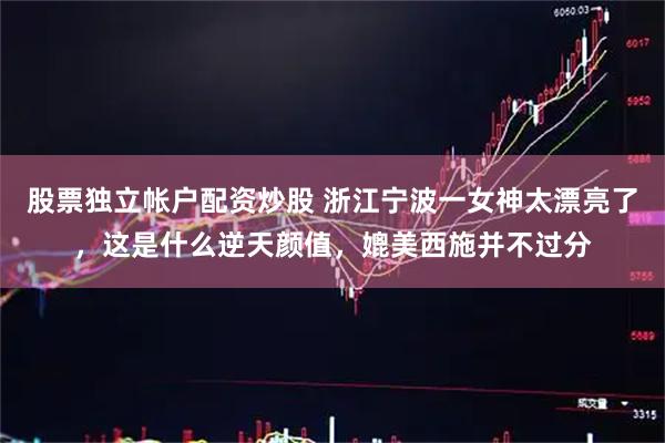 股票独立帐户配资炒股 浙江宁波一女神太漂亮了，这是什么逆天颜值，媲美西施并不过分