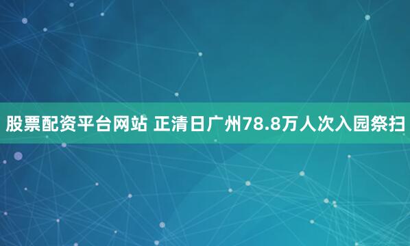股票配资平台网站 正清日广州78.8万人次入园祭扫