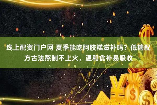 线上配资门户网 夏季能吃阿胶糕滋补吗？低糖配方古法熬制不上火，温和食补易吸收