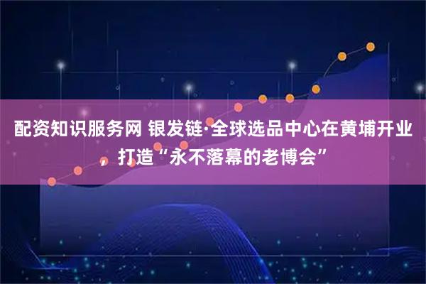 配资知识服务网 银发链·全球选品中心在黄埔开业，打造“永不落幕的老博会”