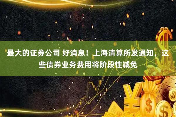 最大的证券公司 好消息！上海清算所发通知，这些债券业务费用将阶段性减免